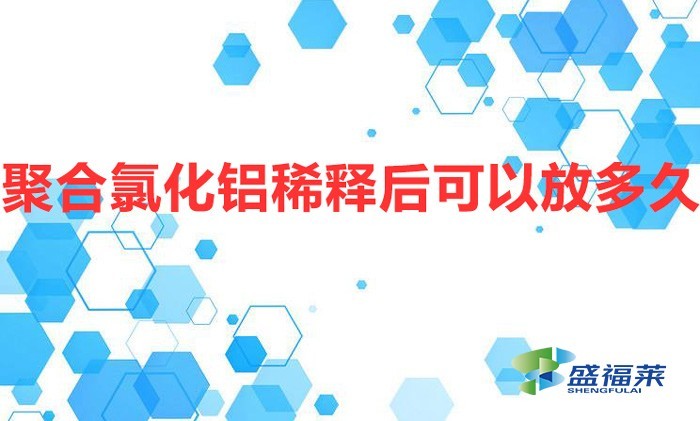 聚合氯化铝稀释后可以放多久(聚合氯化铝配比过期吗)